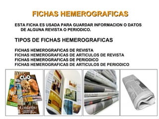FICHAS HEMEROGRAFICASFICHAS HEMEROGRAFICAS
ESTA FICHA ES USADA PARA GUARDAR INFORMACION O DATOSESTA FICHA ES USADA PARA GUARDAR INFORMACION O DATOS
DE ALGUNA REVISTA O PERIODICO.DE ALGUNA REVISTA O PERIODICO.
TIPOS DE FICHAS HEMEROGRAFICAS
FICHAS HEMEROGRAFICAS DE REVISTAFICHAS HEMEROGRAFICAS DE REVISTA
FICHAS HEMEROGRAFICAS DE ARTICULOS DE REVISTA
FICHAS HEMEROGRAFICAS DE PERIODICOFICHAS HEMEROGRAFICAS DE PERIODICO
FICHAS HEMEROGRAFICAS DE ARTICULOS DE PERIODICO
 