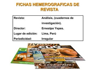FICHAS HEMEROGRAFICAS DEFICHAS HEMEROGRAFICAS DE
REVISTAREVISTA
Revista: Análisis, (cuadernos de
investigación).
Director: Ernestpo Yepes.
Lugar de edición: Lima, Perú
Periodicidad: Irregular
 