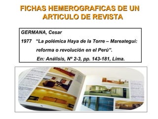 FICHAS HEMEROGRAFICAS DE UNFICHAS HEMEROGRAFICAS DE UN
ARTICULO DE REVISTAARTICULO DE REVISTA
GERMANA, Cesar
1977 “La polémica Haya de la Torre – Mareategui:
reforma o revolución en el Perú”.
En: Análisis, Nº 2-3, pp. 143-181, Lima.
 