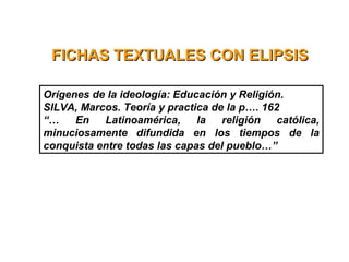 FICHAS TEXTUALES CON ELIPSISFICHAS TEXTUALES CON ELIPSIS
Orígenes de la ideología: Educación y Religión.
SILVA, Marcos. Teoría y practica de la p…. 162
“… En Latinoamérica, la religión católica,
minuciosamente difundida en los tiempos de la
conquista entre todas las capas del pueblo…”
 