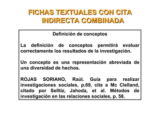 FICHAS TEXTUALES CON CITAFICHAS TEXTUALES CON CITA
INDIRECTA COMBINADAINDIRECTA COMBINADA
Definición de conceptos
La definición de conceptos permitirá evaluar
correctamente los resultados de la investigación.
Un concepto es una representación abreviada de
una diversidad de hechos.
ROJAS SORIANO, Raúl. Guía para realizar
investigaciones sociales, p.69, cita a Mc Clelland,
citado por Selltiz, Jahoda, et al. Métodos de
investigación en las relaciones sociales, p. 58.
 