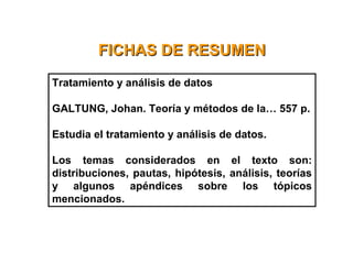 FICHAS DE RESUMENFICHAS DE RESUMEN
Tratamiento y análisis de datos
GALTUNG, Johan. Teoría y métodos de la… 557 p.
Estudia el tratamiento y análisis de datos.
Los temas considerados en el texto son:
distribuciones, pautas, hipótesis, análisis, teorías
y algunos apéndices sobre los tópicos
mencionados.
 