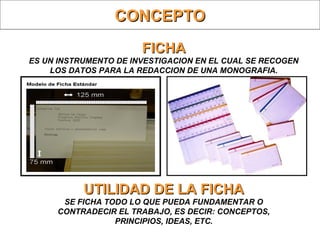 FICHAFICHA
ES UN INSTRUMENTO DE INVESTIGACION EN EL CUAL SE RECOGEN
LOS DATOS PARA LA REDACCION DE UNA MONOGRAFIA.
UTILIDAD DE LA FICHAUTILIDAD DE LA FICHA
SE FICHA TODO LO QUE PUEDA FUNDAMENTAR O
CONTRADECIR EL TRABAJO, ES DECIR: CONCEPTOS,
PRINCIPIOS, IDEAS, ETC.
CONCEPTOCONCEPTO
 