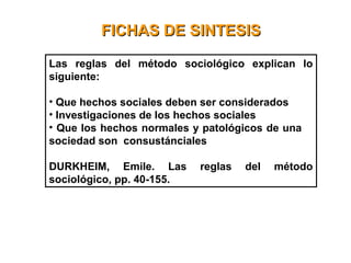 FICHAS DE SINTESISFICHAS DE SINTESIS
Las reglas del método sociológico explican lo
siguiente:
• Que hechos sociales deben ser considerados
• Investigaciones de los hechos sociales
• Que los hechos normales y patológicos de una
sociedad son consustánciales
DURKHEIM, Emile. Las reglas del método
sociológico, pp. 40-155.
 