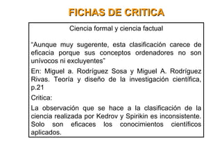 FICHAS DE CRITICAFICHAS DE CRITICA
Ciencia formal y ciencia factual
“Aunque muy sugerente, esta clasificación carece de
eficacia porque sus conceptos ordenadores no son
unívocos ni excluyentes”
En: Miguel a. Rodríguez Sosa y Miguel A. Rodríguez
Rivas. Teoría y diseño de la investigación científica,
p.21
Critica:
La observación que se hace a la clasificación de la
ciencia realizada por Kedrov y Spirikin es inconsistente.
Solo son eficaces los conocimientos científicos
aplicados.
 