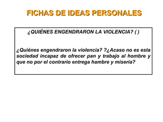 FICHAS DE IDEAS PERSONALESFICHAS DE IDEAS PERSONALES
¿QUIÉNES ENGENDRARON LA VIOLENCIA? ( )
¿Quiénes engendraron la violencia? ?¿Acaso no es esta
sociedad incapaz de ofrecer pan y trabajo al hombre y
que no por el contrario entrega hambre y miseria?
 