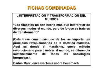 FICHAS COMBINADASFICHAS COMBINADAS
¿INTERPRETACION Y TRANSFORMACIÓN DEL
MUNDO?
“Los filósofos no han hecho más que interpretar de
diversos modos el mundo, pero de lo que se trata es
de transformarlo”
(Esta frase constituye uno de los as importantes
principios revolucionarios de la doctrina marxista.
Aquí es donde el marxismo, como método
revolucionario para cambiar al mundo, se diferencia
sustancialmente de todas las sociologías
burguesas).
Carlos Marx, onceava Tesis sobre Feuerbach
 