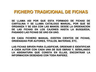 FICHERO TRADICIONAL DE FICHASFICHERO TRADICIONAL DE FICHAS
SE LLAMA ASI POR QUE ESTA FORMADO DE FICHAS DESE LLAMA ASI POR QUE ESTA FORMADO DE FICHAS DE
CARTULINA Y SE LLAMA CATALOGO MANUAL, POR QUE SECARTULINA Y SE LLAMA CATALOGO MANUAL, POR QUE SE
ORGANIZA Y SE USA CON LAS MANOS: DESDE LA ORDENACIONORGANIZA Y SE USA CON LAS MANOS: DESDE LA ORDENACION
DE LAS FICHAS EN LOS CAJONES HASTA LA BUSQUEDA,DE LAS FICHAS EN LOS CAJONES HASTA LA BUSQUEDA,
PASANDO LAS FICHAS DE UNO EN UNO.PASANDO LAS FICHAS DE UNO EN UNO.
EN CADA FICHERO MANUAL EXISTEN CIENTOS DE FICHAS,EN CADA FICHERO MANUAL EXISTEN CIENTOS DE FICHAS,
ORDENADAS POR AUTORES, TITULOS, MATERIAS, ETC.ORDENADAS POR AUTORES, TITULOS, MATERIAS, ETC.
LAS FICHAS SIRVEN PARA CLASIFICAR, ORDENAR E IDENTIFICARLAS FICHAS SIRVEN PARA CLASIFICAR, ORDENAR E IDENTIFICAR
A CADA AUTOR CON CADA UNA DE SUS OBRAS Y, SEÑALANDOA CADA AUTOR CON CADA UNA DE SUS OBRAS Y, SEÑALANDO
LA ASIGNATURA QUE CONSTA EN ELLAS, ENCONTRAR LALA ASIGNATURA QUE CONSTA EN ELLAS, ENCONTRAR LA
INFORMACION DESEADAS CON TODA RAPIDEZ.INFORMACION DESEADAS CON TODA RAPIDEZ.
 