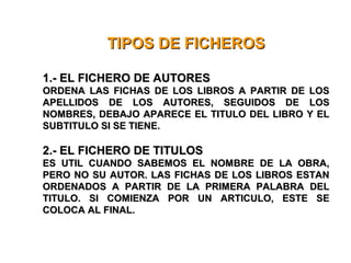 TIPOS DE FICHEROSTIPOS DE FICHEROS
1.- EL FICHERO DE AUTORES1.- EL FICHERO DE AUTORES
ORDENA LAS FICHAS DE LOS LIBROS A PARTIR DE LOSORDENA LAS FICHAS DE LOS LIBROS A PARTIR DE LOS
APELLIDOS DE LOS AUTORES, SEGUIDOS DE LOSAPELLIDOS DE LOS AUTORES, SEGUIDOS DE LOS
NOMBRES, DEBAJO APARECE EL TITULO DEL LIBRO Y ELNOMBRES, DEBAJO APARECE EL TITULO DEL LIBRO Y EL
SUBTITULO SI SE TIENE.SUBTITULO SI SE TIENE.
2.- EL FICHERO DE TITULOS2.- EL FICHERO DE TITULOS
ES UTIL CUANDO SABEMOS EL NOMBRE DE LA OBRA,ES UTIL CUANDO SABEMOS EL NOMBRE DE LA OBRA,
PERO NO SU AUTOR. LAS FICHAS DE LOS LIBROS ESTANPERO NO SU AUTOR. LAS FICHAS DE LOS LIBROS ESTAN
ORDENADOS A PARTIR DE LA PRIMERA PALABRA DELORDENADOS A PARTIR DE LA PRIMERA PALABRA DEL
TITULO. SI COMIENZA POR UN ARTICULO, ESTE SETITULO. SI COMIENZA POR UN ARTICULO, ESTE SE
COLOCA AL FINAL.COLOCA AL FINAL.
 