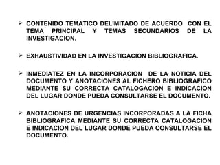  CONTENIDO TEMATICO DELIMITADO DE ACUERDO CON EL
TEMA PRINCIPAL Y TEMAS SECUNDARIOS DE LA
INVESTIGACION.
 EXHAUSTIVIDAD EN LA INVESTIGACION BIBLIOGRAFICA.
 INMEDIATEZ EN LA INCORPORACION DE LA NOTICIA DEL
DOCUMENTO Y ANOTACIONES AL FICHERO BIBLIOGRAFICO
MEDIANTE SU CORRECTA CATALOGACION E INDICACION
DEL LUGAR DONDE PUEDA CONSULTARSE EL DOCUMENTO.
 ANOTACIONES DE URGENCIAS INCORPORADAS A LA FICHA
BIBLIOGRAFICA MEDIANTE SU CORRECTA CATALOGACION
E INDICACION DEL LUGAR DONDE PUEDA CONSULTARSE EL
DOCUMENTO.
 