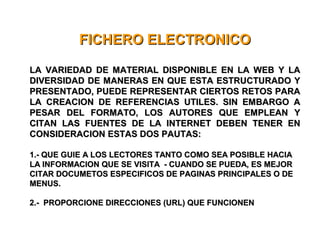 FICHERO ELECTRONICOFICHERO ELECTRONICO
LA VARIEDAD DE MATERIAL DISPONIBLE EN LA WEB Y LALA VARIEDAD DE MATERIAL DISPONIBLE EN LA WEB Y LA
DIVERSIDAD DE MANERAS EN QUE ESTA ESTRUCTURADO YDIVERSIDAD DE MANERAS EN QUE ESTA ESTRUCTURADO Y
PRESENTADO, PUEDE REPRESENTAR CIERTOS RETOS PARAPRESENTADO, PUEDE REPRESENTAR CIERTOS RETOS PARA
LA CREACION DE REFERENCIAS UTILES. SIN EMBARGO ALA CREACION DE REFERENCIAS UTILES. SIN EMBARGO A
PESAR DEL FORMATO, LOS AUTORES QUE EMPLEAN YPESAR DEL FORMATO, LOS AUTORES QUE EMPLEAN Y
CITAN LAS FUENTES DE LA INTERNET DEBEN TENER ENCITAN LAS FUENTES DE LA INTERNET DEBEN TENER EN
CONSIDERACION ESTAS DOS PAUTAS:CONSIDERACION ESTAS DOS PAUTAS:
1.- QUE GUIE A LOS LECTORES TANTO COMO SEA POSIBLE HACIA1.- QUE GUIE A LOS LECTORES TANTO COMO SEA POSIBLE HACIA
LA INFORMACION QUE SE VISITA - CUANDO SE PUEDA, ES MEJORLA INFORMACION QUE SE VISITA - CUANDO SE PUEDA, ES MEJOR
CITAR DOCUMETOS ESPECIFICOS DE PAGINAS PRINCIPALES O DECITAR DOCUMETOS ESPECIFICOS DE PAGINAS PRINCIPALES O DE
MENUS.MENUS.
2.- PROPORCIONE DIRECCIONES (URL) QUE FUNCIONEN2.- PROPORCIONE DIRECCIONES (URL) QUE FUNCIONEN
 