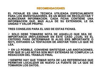 RECOMENDACIONESRECOMENDACIONES
EL FICHAJE ES UNA TECNICA UTILIZADA ESPECIALMENTEEL FICHAJE ES UNA TECNICA UTILIZADA ESPECIALMENTE
PARA LOS INVESTIGADORES. ES UN MODO DE RECOLECTAR YPARA LOS INVESTIGADORES. ES UN MODO DE RECOLECTAR Y
ALMACENAR INFORMACION. CADA FICHA CONTIENE UNAALMACENAR INFORMACION. CADA FICHA CONTIENE UNA
INFORMACION QUE, MAS ALLA DE SU EXTENSION, LE DAINFORMACION QUE, MAS ALLA DE SU EXTENSION, LE DA
UNIDAD Y VALOR PROPIO.UNIDAD Y VALOR PROPIO.
TRES CONSEJOS PARA EL USO DE ESTAS FICHAS.TRES CONSEJOS PARA EL USO DE ESTAS FICHAS.
 SOLO DEBE TOMARSE NOTA DE AQUELLO QUE SEA DESOLO DEBE TOMARSE NOTA DE AQUELLO QUE SEA DE
IMPORTANCIA (REFLEXIONAR EN ESTE CASO ¿CUÁL ES ELIMPORTANCIA (REFLEXIONAR EN ESTE CASO ¿CUÁL ES EL
CRITERIO PARA DETERMINAR SI ALGO ERS IMPORTANTE OCRITERIO PARA DETERMINAR SI ALGO ERS IMPORTANTE O
NO?), EVITANDO LA TENTACION DE ANOTAR TODO LO QUE SENO?), EVITANDO LA TENTACION DE ANOTAR TODO LO QUE SE
LEA.LEA.
 EN LO POSIBLE, CONVIENE SINTETIZAR LAS ANOTACIONES,EN LO POSIBLE, CONVIENE SINTETIZAR LAS ANOTACIONES,
POR QUE SI LAS NOTAS SON MUY EXTENSAS SE COMPLICA LAPOR QUE SI LAS NOTAS SON MUY EXTENSAS SE COMPLICA LA
REDACCION DEL TRABAJO FINALREDACCION DEL TRABAJO FINAL
SIEMPRE HAY QUE TOMAR NOTA DE LAS REFERENCIAS QUESIEMPRE HAY QUE TOMAR NOTA DE LAS REFERENCIAS QUE
PERMITAN LOCALIZAR DE NUEVO LA FUENTE DE LA QUE SEPERMITAN LOCALIZAR DE NUEVO LA FUENTE DE LA QUE SE
TOMARON LOS DATOS.TOMARON LOS DATOS.
 