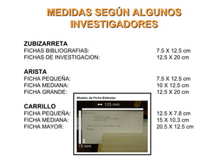 MEDIDAS SEGÚN ALGUNOSMEDIDAS SEGÚN ALGUNOS
INVESTIGADORESINVESTIGADORES
ZUBIZARRETA
FICHAS BIBLIOGRAFIAS: 7.5 X 12.5 cm
FICHAS DE INVESTIGACION: 12.5 X 20 cm
ARISTA
FICHA PEQUEÑA: 7.5 X 12.5 cm
FICHA MEDIANA: 10 X 12.5 cm
FICHA GRANDE: 12.5 X 20 cm
CARRILLO
FICHA PEQUEÑA: 12.5 X 7.8 cm
FICHA MEDIANA: 15 X 10.3 cm
FICHA MAYOR: 20.5 X 12.5 cm
 