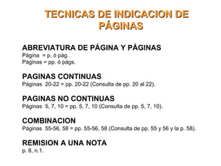 TECNICAS DE INDICACION DETECNICAS DE INDICACION DE
PÁGINASPÁGINAS
ABREVIATURA DE PÁGINA Y PÁGINAS
Página = p. ó pág.
Páginas = pp. ó págs.
PAGINAS CONTINUAS
Páginas 20-22 = pp. 20-22 (Consulta de pp. 20 al 22).
PAGINAS NO CONTINUAS
Páginas 5, 7, 10 = pp. 5, 7, 10 (Consulta de pp. 5, 7, 10).
COMBINACION
Páginas 55-56, 58 = pp. 55-56, 58 (Consulta de pp. 55 y 56 y la p. 58).
REMISION A UNA NOTA
p. 8, n.1.
 