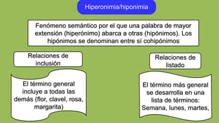 Hiperonimia/hiponimia
El término general
incluye a todas las
demás (flor, clavel, rosa,
margarita)
El término más general
se desarrolla en una
lista de términos:
Semana, lunes, martes,
Relaciones de
inclusión
Fenómeno semántico por el que una palabra de mayor
extensión (hiperónimo) abarca a otras (hipónimos). Los
hipónimos se denominan entre sí cohipónimos
Relaciones de
listado
 