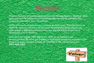 Memorias
● RAM:La memoria de acceso aleatorio (Random-Access Memory, RAM) se utiliza
como memoria de trabajo de computadoras para el sistema operativo, los
programas y la mayor parte del software.
● ROM:La memoria de solo lectura, conocida también como ROM (acrónimo en
inglés de read-only memory), es un medio de almacenamiento utilizado en
ordenadores y dispositivos electrónicos, que permite solo la lectura de la
información y no su escritura.
● Disco Duro:(en inglés: Hard Disk Drive, HDD) es el dispositivo de
almacenamiento de datos que emplea un sistema de grabación magnética para
almacenar datos digitales. Existen de varios tipos, los mas famosos son
SATA,SAS,SSD.
 