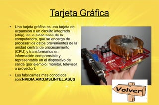Tarjeta Gráfica
● Una tarjeta gráfica es una tarjeta de
expansión o un circuito integrado
(chip), de la placa base de la
computadora, que se encarga de
procesar los datos provenientes de la
unidad central de procesamiento
(CPU) y transformarlos en
información comprensible y
representable en el dispositivo de
salida (por ejemplo: monitor, televisor
o proyector).
● Los fabricantes mas conocidos
son:NVIDIA,AMD,MSI,INTEL,ASUS
 