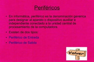 Periféricos
● En informática, periférico es la denominación genérica
para designar al aparato o dispositivo auxiliar e
independiente conectado a la unidad central de
procesamiento de la computadora.
● Existen de dos tipos:
● Periférico de Entrada
● Periférico de Salida
 