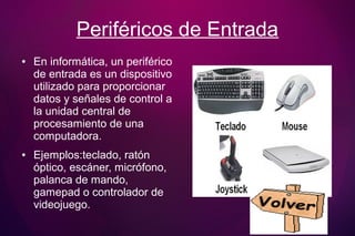 Periféricos de Entrada
● En informática, un periférico
de entrada es un dispositivo
utilizado para proporcionar
datos y señales de control a
la unidad central de
procesamiento de una
computadora.
● Ejemplos:teclado, ratón
óptico, escáner, micrófono,
palanca de mando,
gamepad o controlador de
videojuego.
 