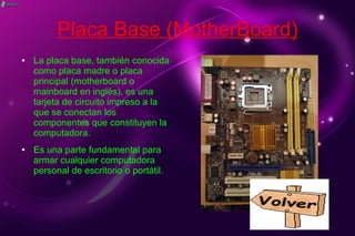 Placa Base (MotherBoard)
● La placa base, también conocida
como placa madre o placa
principal (motherboard o
mainboard en inglés), es una
tarjeta de circuito impreso a la
que se conectan los
componentes que constituyen la
computadora.
● Es una parte fundamental para
armar cualquier computadora
personal de escritorio o portátil.
 