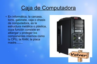 Caja de Computadora
● En informática, la carcasa,
torre, gabinete, caja o chasis
de computadora, es la
estructura metálica o plástica,
cuya función consiste en
albergar y proteger los
componentes internos como
la CPU, la RAM, la placa
madre........
 