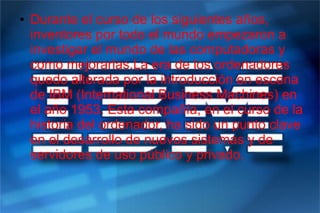 ● Durante el curso de los siguientes años,
inventores por todo el mundo empezaron a
investigar el mundo de las computadoras y
como mejorarlas.La era de los ordenadores
quedo alterada por la introducción en escena
de IBM (International Business Machines) en
el año 1953. Esta compañía, en el curso de la
historia del ordenador, ha sido un punto clave
en el desarrollo de nuevos sistemas y de
servidores de uso público y privado.
 