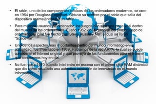 ● El ratón, uno de los componentes básicos de los ordenadores modernos, se creo
en 1964 por Douglass Engelbart. Obtuvo su nombre por el cable que salía del
dispositivo asemejándose a un ratón.
● Para muchos usuarios de ordenador, los juegos han sido una parte vital dentro
del mundo de los ordenadores. El año 1962 vio la creación del primer juego de
ordenador, el cual fue hecho por Steve Russel y MIT, el cual se llamó
“Spacewar”.
● Uno de los aspectos mas importantes dentro del mundo informático en la
actualidad, fue inventado en 1969. Hablamos de la red ARPA, la cual se puede
considerar el Internet original y que proveyó de los fundamentos para el Internet
que conocemos hoy en día.
● No fue hasta 1970 cuando Intel entro en escena con el primer chip RAM dinámico
que dio como resultado una autentica explosión de innovación en el mundo
informático.
 