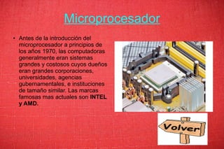 Microprocesador
● Antes de la introducción del
microprocesador a principios de
los años 1970, las computadoras
generalmente eran sistemas
grandes y costosos cuyos dueños
eran grandes corporaciones,
universidades, agencias
gubernamentales, e instituciones
de tamaño similar. Las marcas
famosas mas actuales son INTEL
y AMD.
 