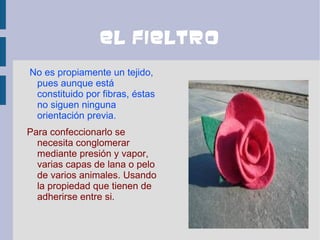 El fieltro
No es propiamente un tejido,
 pues aunque está
 constituido por fibras, éstas
 no siguen ninguna
 orientación previa.
Para confeccionarlo se
  necesita conglomerar
  mediante presión y vapor,
  varias capas de lana o pelo
  de varios animales. Usando
  la propiedad que tienen de
  adherirse entre si.
 