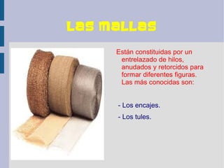 Las mallas

     Están constituidas por un
      entrelazado de hilos,
      anudados y retorcidos para
      formar diferentes figuras.
      Las más conocidas son:


     - Los encajes.
     - Los tules.
 