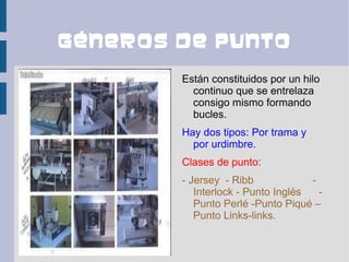 Géneros de punto
        Están constituidos por un hilo
          continuo que se entrelaza
          consigo mismo formando
          bucles.
        Hay dos tipos: Por trama y
          por urdimbre.
        Clases de punto:
        - Jersey - Ribb             -
           Interlock - Punto Inglés   -
           Punto Perlé -Punto Piqué –
           Punto Links-links.
 