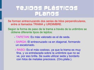 Tejidos plásticos
           planos
Se forman entrecruzando dos series de hilos perpendiculares,
  entre si llamados TRAMA y URDIMBRE.
Según la forma de paso de la trama a través de la urdimbre se
  obtiene diferente tipos de tejidos:
    - TAFETAN: Es más valorado es el de seda.
    - SARGA: El entrecruzado va en diagonal, formando
      un escalonado.
     - RASO: Es el más costoso, ya que la trama es muy
       fina, y va entrelazada sobre la urdimbre que no se
       ve, por eso brilla. Se suele utilizar seda y bordarlo
       con hilos de metales preciosos. (Oro,plata.).
 
