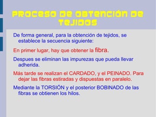 Proceso de obtención de
        tejidos
De forma general, para la obtención de tejidos, se
 establece la secuencia siguiente:
En primer lugar, hay que obtener la fibra.
Despues se eliminan las impurezas que pueda llevar
 adherida.
Más tarde se realizan el CARDADO, y el PEINADO. Para
 dejar las fibras estiradas y dispuestas en paralelo.
Mediante la TORSIÓN y el posterior BOBINADO de las
 fibras se obtienen los hilos.
 