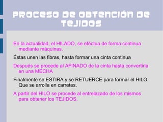 Proceso de obtención de
        tejidos

En la actualidad, el HILADO, se eféctua de forma continua
  mediante máquinas.
Éstas unen las fibras, hasta formar una cinta continua
Después se procede al AFINADO de la cinta hasta convertirla
  en una MECHA
Finalmente se ESTIRA y se RETUERCE para formar el HILO.
  Que se arrolla en carretes.
A partir del HILO se procede al entrelazado de los mismos
  para obtener los TEJIDOS.
 