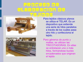 PROCESO DE
ELABORACION DE
    TEJIDOS
       Para tejidos clásicos planos
         se utiliza el TELAR. Es un
         dispositivo que extiende
         una serie de hilos paralelos
         a través de los cuales pasa
         otro hilo y confecciona el
         tejido.
       Para géneros de punto y
         mallas, se utilizan las
         TRICOTADORAS. En ellas
         se entrelazan uno o más
         hilos, formandose bucles
         encadenados que originan
         el tejido
 