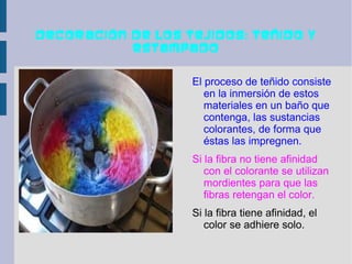 Decoración de los tejidos: teñido y
           estampado


                   El proceso de teñido consiste
                      en la inmersión de estos
                      materiales en un baño que
                      contenga, las sustancias
                      colorantes, de forma que
                      éstas las impregnen.
                   Si la fibra no tiene afinidad
                      con el colorante se utilizan
                      mordientes para que las
                      fibras retengan el color.
                   Si la fibra tiene afinidad, el
                      color se adhiere solo.
 
