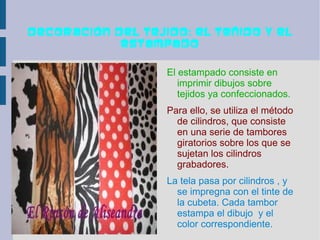 Decoración del tejido: el teñido y el
            estampado

                   El estampado consiste en
                      imprimir dibujos sobre
                      tejidos ya confeccionados.
                   Para ello, se utiliza el método
                     de cilindros, que consiste
                     en una serie de tambores
                     giratorios sobre los que se
                     sujetan los cilindros
                     grabadores.
                   La tela pasa por cilindros , y
                     se impregna con el tinte de
                     la cubeta. Cada tambor
                     estampa el dibujo y el
                     color correspondiente.
 