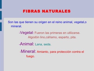 FIBRAS NATURALES

Son las que tienen su origen en el reino animal, vegetal,o
  mineral.

        -Vegetal: Fueron las primeras en utilizarse.
             Algodón lino,cáñamo, esparto, pita.

        -Animal: Lana, seda.

        -Mineral: Amianto, para protección contra el
           fuego.
 