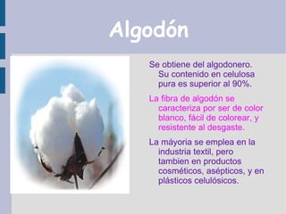 Algodón
   Se obtiene del algodonero.
     Su contenido en celulosa
     pura es superior al 90%.
   La fibra de algodón se
     caracteriza por ser de color
     blanco, fácil de colorear, y
     resistente al desgaste.
   La máyoria se emplea en la
     industria textil, pero
     tambien en productos
     cosméticos, asépticos, y en
     plásticos celulósicos.
 