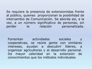 Se requiere la presencia de extensionistas frente
al público, quienes proporcionan la posibilidad de
intercambio de Comunicación. Se aborda así, a la
vez, a un número significativo de personas, sin
perder la relación personalizada.
Fomentan actividades sociales y
cooperativas, se reúne gente con similares
intereses, ayudan a descubrir líderes, a
organizar agricultores y al desarrollo personal.
Da mayor celeridad en la extensión de
conocimientos que los métodos individuales.
 