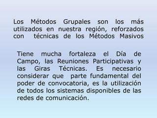 Los Métodos Grupales son los más
utilizados en nuestra región, reforzados
con técnicas de los Métodos Masivos
Tiene mucha fortaleza el Día de
Campo, las Reuniones Participativas y
las Giras Técnicas. Es necesario
considerar que parte fundamental del
poder de convocatoria, es la utilización
de todos los sistemas disponibles de las
redes de comunicación.
 