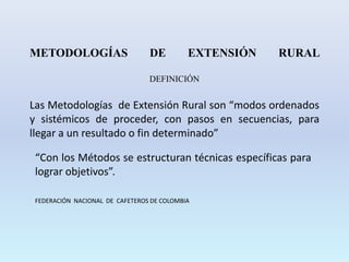 METODOLOGÍAS DE EXTENSIÓN RURAL
DEFINICIÓN
Las Metodologías de Extensión Rural son “modos ordenados
y sistémicos de proceder, con pasos en secuencias, para
llegar a un resultado o fin determinado”
“Con los Métodos se estructuran técnicas específicas para
lograr objetivos”.
FEDERACIÓN NACIONAL DE CAFETEROS DE COLOMBIA
 
