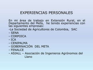 EXPERIENCIAS PERSONALES
En mi área de trabajo en Extensión Rural, en el
Departamento del Meta, he tenido experiencias con
las siguientes empresas:
-La Sociedad de Agricultores de Colombia, SAC
- SENA
- CORPOICA
- ICA
- CENIPALMA
- GOBERNACIÓN DEL META
- FENALCE
- ASIALL – Asociación de Ingenieros Agrónomos del
Llano
 