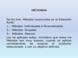 MÉTODOS
De los tres Métodos reconocidos en la Extensión
Rural:
1.- Métodos Individuales ó Personalizados
2.- Métodos Grupales
3.- Métodos Masivos
Los he aplicado todos. Considero que todos los
Métodos son muy buenos, cuando se aplican
correctamente de acuerdo al productor
seleccionado y con un objetivo definido.
 