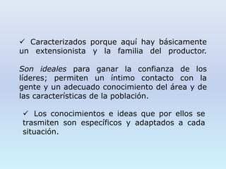  Caracterizados porque aquí hay básicamente
un extensionista y la familia del productor.
Son ideales para ganar la confianza de los
líderes; permiten un íntimo contacto con la
gente y un adecuado conocimiento del área y de
las características de la población.
 Los conocimientos e ideas que por ellos se
trasmiten son específicos y adaptados a cada
situación.
 