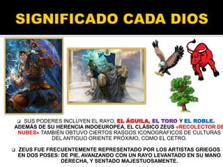  SUS PODERES INCLUYEN EL RAYO, EL ÁGUILA, EL TORO Y EL ROBLE.
ADEMÁS DE SU HERENCIA INDOEUROPEA, EL CLÁSICO ZEUS «RECOLECTOR DE
NUBES» TAMBIÉN OBTUVO CIERTOS RASGOS ICONOGRÁFICOS DE CULTURAS
DEL ANTIGUO ORIENTE PRÓXIMO, COMO EL CETRO.
 ZEUS FUE FRECUENTEMENTE REPRESENTADO POR LOS ARTISTAS GRIEGOS
EN DOS POSES: DE PIE, AVANZANDO CON UN RAYO LEVANTADO EN SU MANO
DERECHA, Y SENTADO MAJESTUOSAMENTE.
 