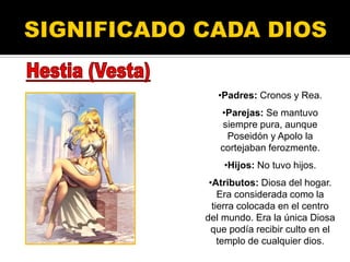 •Padres: Cronos y Rea.
•Parejas: Se mantuvo
siempre pura, aunque
Poseidón y Apolo la
cortejaban ferozmente.
•Hijos: No tuvo hijos.
•Atributos: Diosa del hogar.
Era considerada como la
tierra colocada en el centro
del mundo. Era la única Diosa
que podía recibir culto en el
templo de cualquier dios.
 