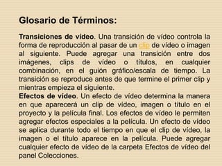 Glosario de Términos: Transiciones de vídeo. Una transición de vídeo controla la forma de reproducción al pasar de un clip de vídeo o imagen al siguiente. Puede agregar una transición entre dos imágenes, clips de vídeo o títulos, en cualquier combinación, en el guión gráfico/escala de tiempo. La transición se reproduce antes de que termine el primer clip y mientras empieza el siguiente. Efectos de vídeo. Un efecto de vídeo determina la manera en que aparecerá un clip de vídeo, imagen o título en el proyecto y la película final. Los efectos de vídeo le permiten agregar efectos especiales a la película. Un efecto de vídeo se aplica durante todo el tiempo en que el clip de vídeo, la imagen o el título aparece en la película. Puede agregar cualquier efecto de vídeo de la carpeta Efectos de vídeo del panel Colecciones. 