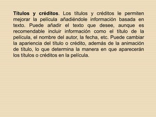 Títulos y créditos. Los títulos y créditos le permiten mejorar la película añadiéndole información basada en texto. Puede añadir el texto que desee, aunque es recomendable incluir información como el título de la película, el nombre del autor, la fecha, etc. Puede cambiar la apariencia del título o crédito, además de la animación de título, lo que determina la manera en que aparecerán los títulos o créditos en la película. 