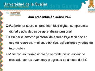 Una presentación sobre PLE
 Reflexionar sobre el tema identidad digital, competencia
digital y actividades de aprendizaje personal
 Diseñar el entorno personal de aprendizaje teniendo en
cuenta recursos, medios, servicios, aplicaciones y redes de
interacción
 Analizar las formas como se aprende en un escenario
mediado por los avances y progresos dinámicos de TIC
 
